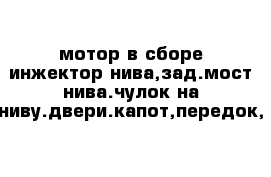 мотор в сборе инжектор нива,зад.мост нива.чулок на ниву.двери.капот,передок,